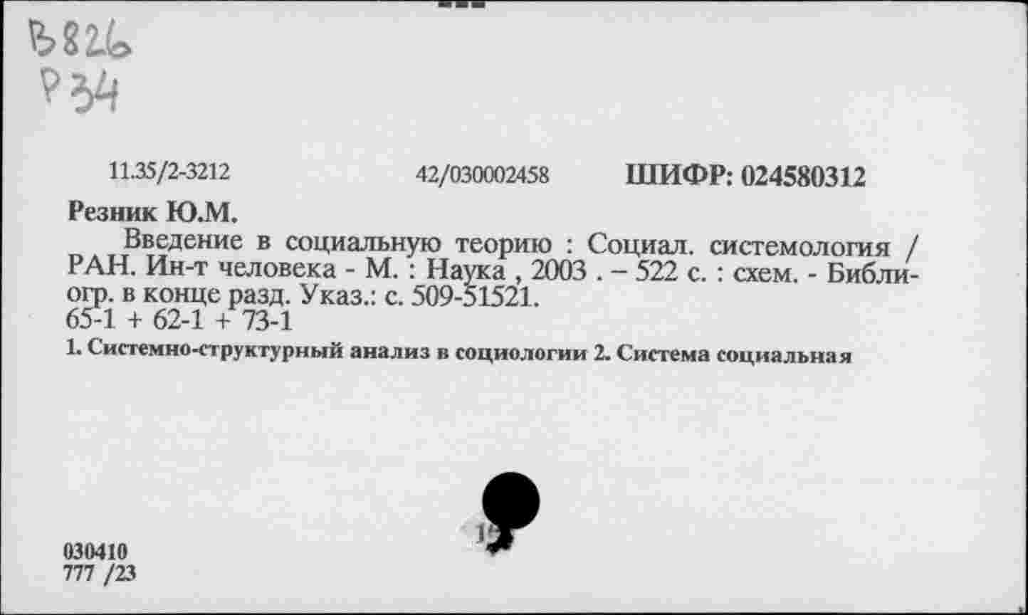 ﻿ЫНо
11.35/2-3212	42/030002458 ШИФР: 024580312
Резник Ю.М.
Введение в социальную теорию : Социал, системология / РАН. Ин-т человека - М. : Наука , 2003 . - 522 с. : схем. - Библи-огр. в конце разд. Указ.: с. 509-51521.
65-1 + 62-1 + 73-1
1. Системно-структурный анализ в социологии 2. Система социальная
030410
777 /23